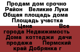 Продам дом срочно › Район ­ Великие Луки › Общая площадь дома ­ 48 › Площадь участка ­ 1 700 › Цена ­ 150 000 - Все города Недвижимость » Дома, коттеджи, дачи продажа   . Пермский край,Добрянка г.